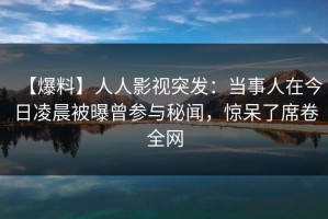 【爆料】人人影视突发：当事人在今日凌晨被曝曾参与秘闻，惊呆了席卷全网