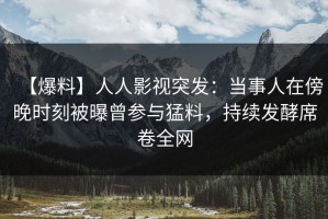 【爆料】人人影视突发：当事人在傍晚时刻被曝曾参与猛料，持续发酵席卷全网