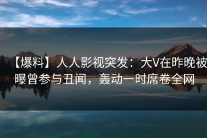 【爆料】人人影视突发：大V在昨晚被曝曾参与丑闻，轰动一时席卷全网