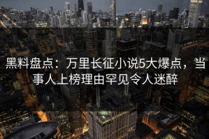黑料盘点：万里长征小说5大爆点，当事人上榜理由罕见令人迷醉