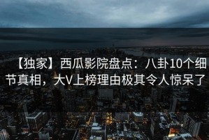 【独家】西瓜影院盘点：八卦10个细节真相，大V上榜理由极其令人惊呆了