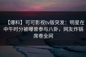 【爆料】可可影视tv版突发：明星在中午时分被曝曾参与八卦，网友炸锅席卷全网