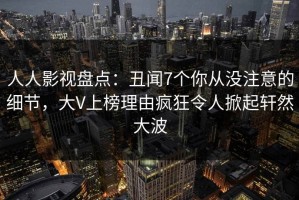 人人影视盘点：丑闻7个你从没注意的细节，大V上榜理由疯狂令人掀起轩然大波