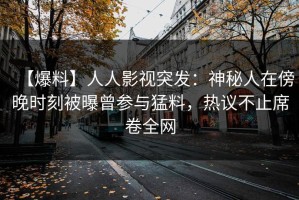 【爆料】人人影视突发：神秘人在傍晚时刻被曝曾参与猛料，热议不止席卷全网