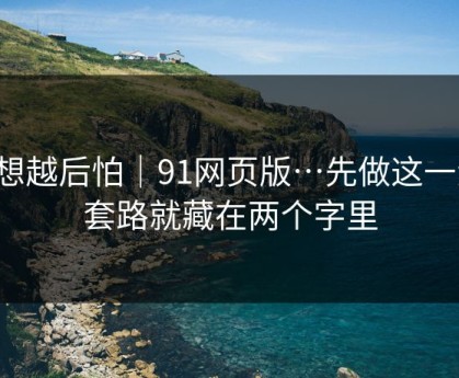 越想越后怕｜91网页版…先做这一步：套路就藏在两个字里