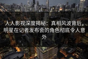 人人影视深度揭秘：真相风波背后，明星在记者发布会的角色彻底令人意外