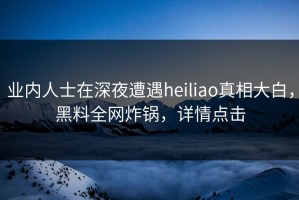 业内人士在深夜遭遇heiliao真相大白，黑料全网炸锅，详情点击