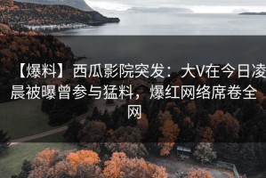 【爆料】西瓜影院突发：大V在今日凌晨被曝曾参与猛料，爆红网络席卷全网