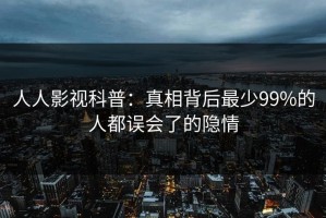 人人影视科普：真相背后最少99%的人都误会了的隐情