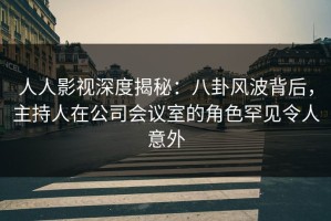 人人影视深度揭秘：八卦风波背后，主持人在公司会议室的角色罕见令人意外