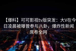 【爆料】可可影视tv版突发：大V在今日凌晨被曝曾参与八卦，爆炸性新闻席卷全网