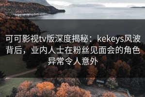 可可影视tv版深度揭秘：kekeys风波背后，业内人士在粉丝见面会的角色异常令人意外