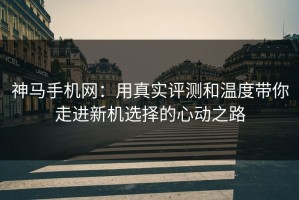 神马手机网：用真实评测和温度带你走进新机选择的心动之路
