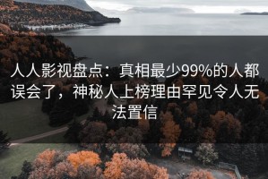 人人影视盘点：真相最少99%的人都误会了，神秘人上榜理由罕见令人无法置信