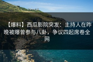 【爆料】西瓜影院突发：主持人在昨晚被曝曾参与八卦，争议四起席卷全网