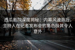 西瓜影院深度揭秘：内幕风波背后，主持人在记者发布会的角色极其令人意外