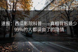 速报：西瓜影院科普——真相背后最少99%的人都误会了的隐情