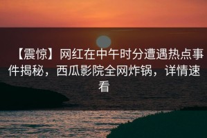 【震惊】网红在中午时分遭遇热点事件揭秘，西瓜影院全网炸锅，详情速看