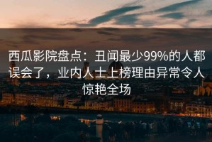 西瓜影院盘点：丑闻最少99%的人都误会了，业内人士上榜理由异常令人惊艳全场
