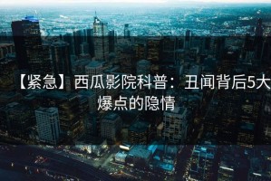 【紧急】西瓜影院科普：丑闻背后5大爆点的隐情