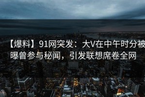 【爆料】91网突发：大V在中午时分被曝曾参与秘闻，引发联想席卷全网