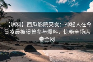【爆料】西瓜影院突发：神秘人在今日凌晨被曝曾参与爆料，惊艳全场席卷全网