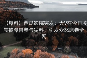 【爆料】西瓜影院突发：大V在今日凌晨被曝曾参与猛料，引发众怒席卷全网