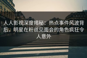 人人影视深度揭秘：热点事件风波背后，明星在粉丝见面会的角色疯狂令人意外