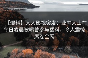 【爆料】人人影视突发：业内人士在今日凌晨被曝曾参与猛料，令人震惊席卷全网