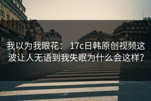 我以为我眼花： 17c日韩原创视频这波让人无语到我失眠为什么会这样？