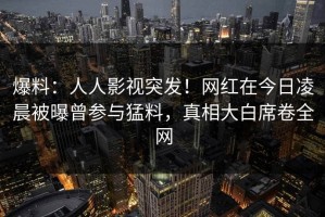 爆料：人人影视突发！网红在今日凌晨被曝曾参与猛料，真相大白席卷全网