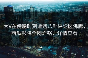 大V在傍晚时刻遭遇八卦评论区沸腾，西瓜影院全网炸锅，详情查看