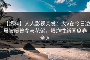 【爆料】人人影视突发：大V在今日凌晨被曝曾参与花絮，爆炸性新闻席卷全网