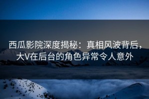 西瓜影院深度揭秘：真相风波背后，大V在后台的角色异常令人意外