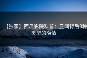 【独家】西瓜影院科普：丑闻背后3种类型的隐情