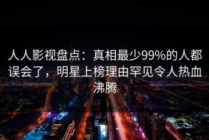 人人影视盘点：真相最少99%的人都误会了，明星上榜理由罕见令人热血沸腾