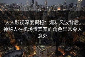 人人影视深度揭秘：爆料风波背后，神秘人在机场贵宾室的角色异常令人意外