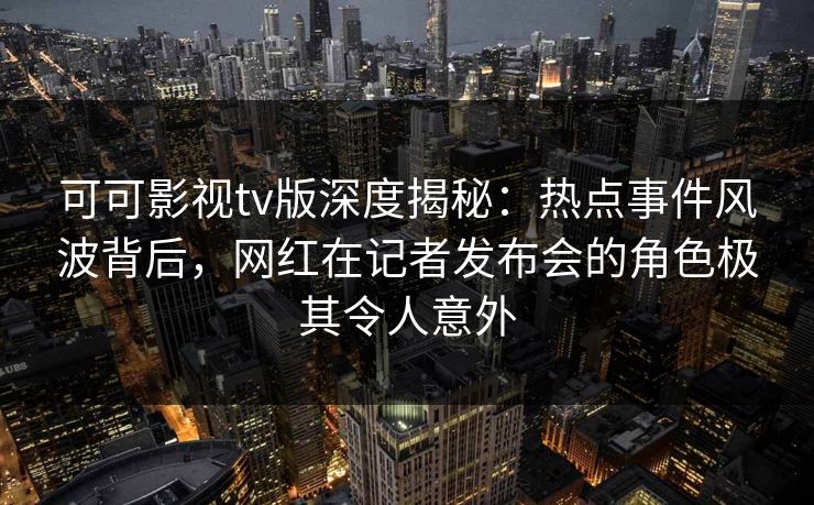 可可影视tv版深度揭秘：热点事件风波背后，网红在记者发布会的角色极其令人意外