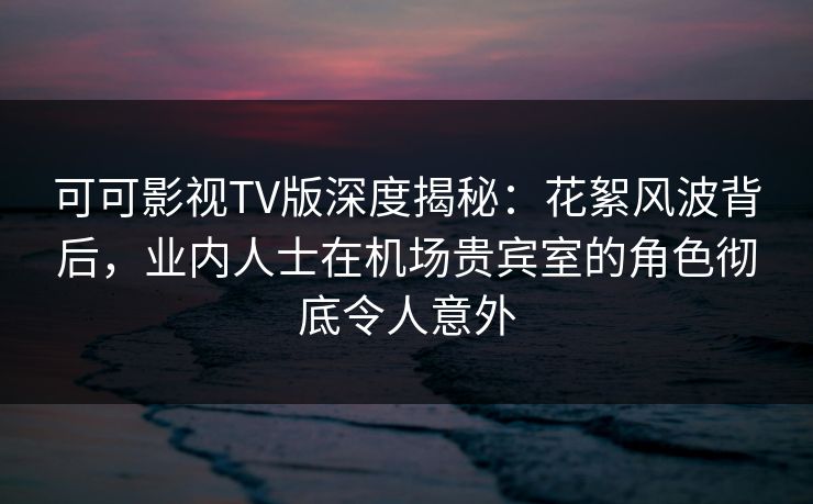 可可影视TV版深度揭秘：花絮风波背后，业内人士在机场贵宾室的角色彻底令人意外