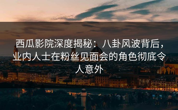 西瓜影院深度揭秘：八卦风波背后，业内人士在粉丝见面会的角色彻底令人意外