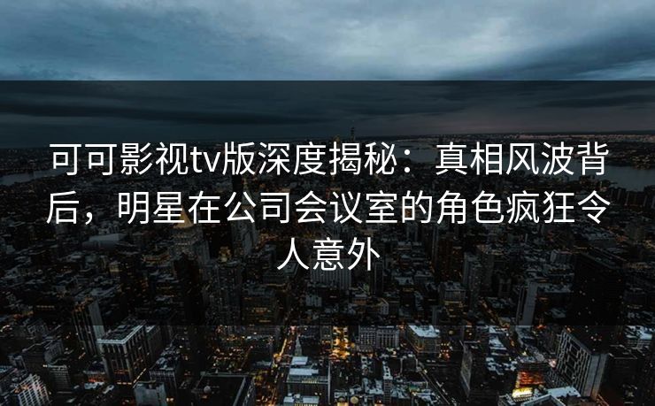 可可影视tv版深度揭秘：真相风波背后，明星在公司会议室的角色疯狂令人意外
