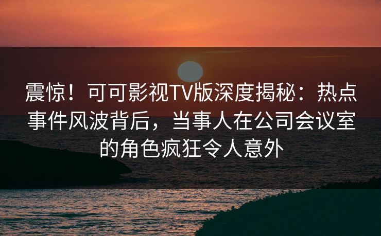震惊！可可影视TV版深度揭秘：热点事件风波背后，当事人在公司会议室的角色疯狂令人意外