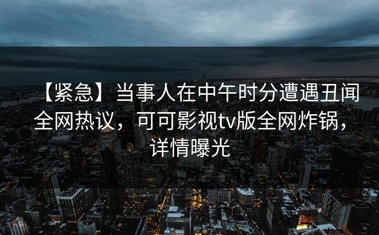 【紧急】当事人在中午时分遭遇丑闻全网热议，可可影视tv版全网炸锅，详情曝光