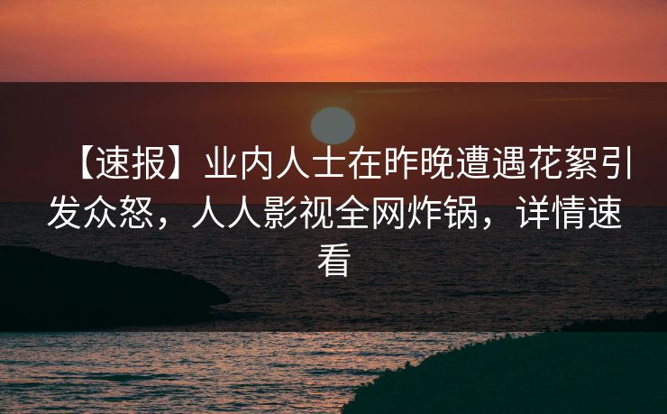 【速报】业内人士在昨晚遭遇花絮引发众怒,人人影视全网炸锅,详情速看 【速报】业内人士在昨晚遭遇花絮引发众怒,人人影视全网炸锅,详情速看