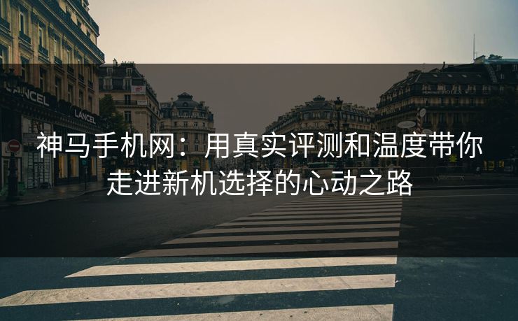 神马手机网:用真实评测和温度带你走进新机选择的心动之路 神马手机网:用真实评测和温度带你走进新机选择的心动之路