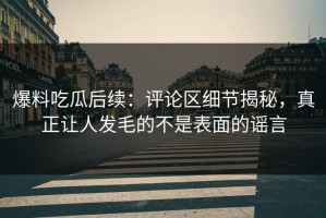 爆料吃瓜后续：评论区细节揭秘，真正让人发毛的不是表面的谣言