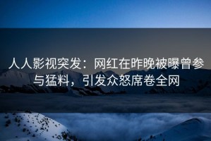 人人影视突发：网红在昨晚被曝曾参与猛料，引发众怒席卷全网