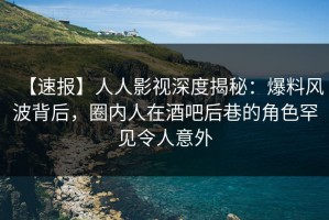 【速报】人人影视深度揭秘：爆料风波背后，圈内人在酒吧后巷的角色罕见令人意外