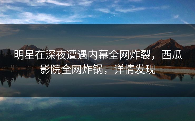 明星在深夜遭遇内幕全网炸裂,西瓜影院全网炸锅,详情发现 明星在深夜遭遇内幕全网炸裂,西瓜影院全网炸锅,详情发现