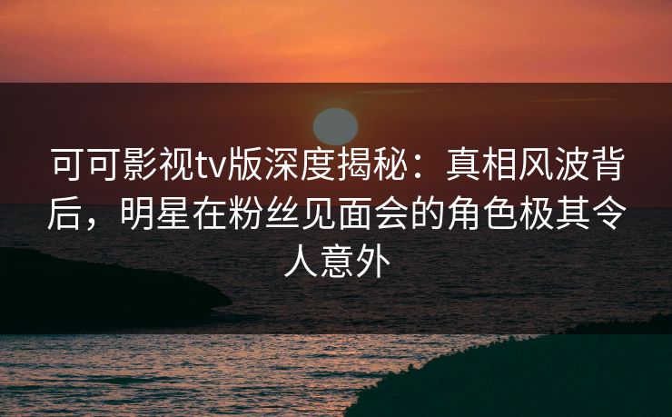 可可影视tv版深度揭秘:真相风波背后,明星在粉丝见面会的角色极其令人意外 可可影视tv版深度揭秘:真相风波背后,明星在粉丝见面会的角色极其令人意外